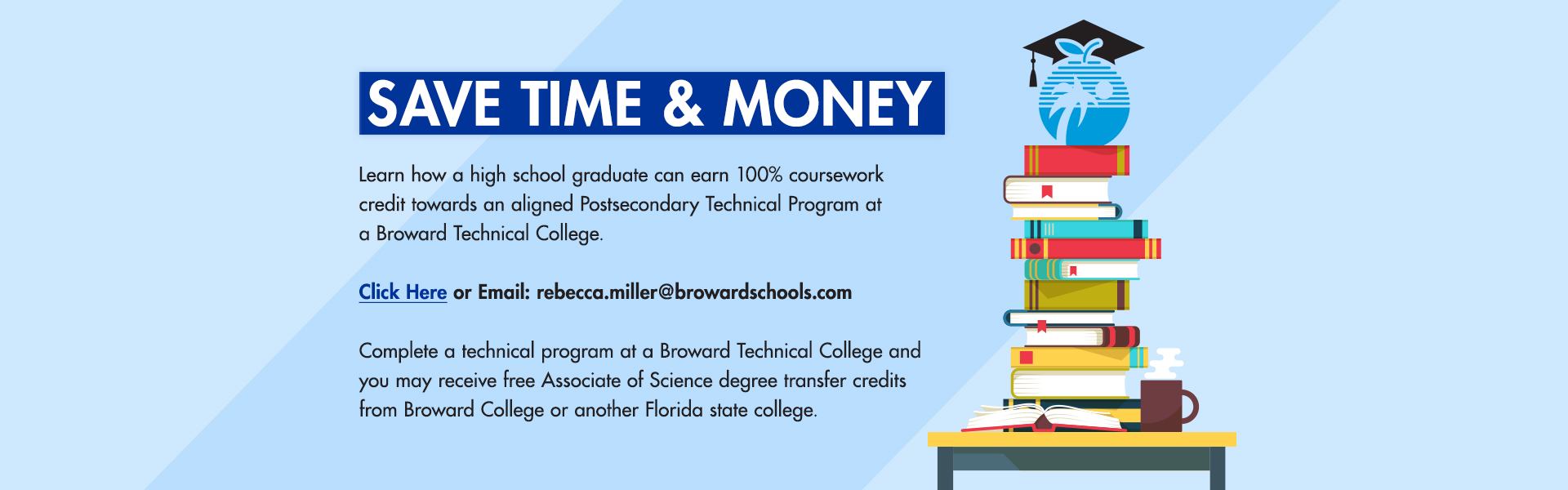 Save Time & Money - Learn how a high school graduate can earn 100% coursework credit towards an aligned Postsecondary Technical Program at Broward Technical College. Click here or email: rebecca.miller@browardschools.com . Complete a technical program at a Broward Technical College and you may receive free Associate of Science degree transfer credits from Broward College or another Florida state college.